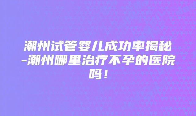 潮州试管婴儿成功率揭秘-潮州哪里治疗不孕的医院吗！