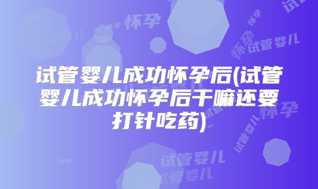 试管婴儿成功怀孕后(试管婴儿成功怀孕后干嘛还要打针吃药)