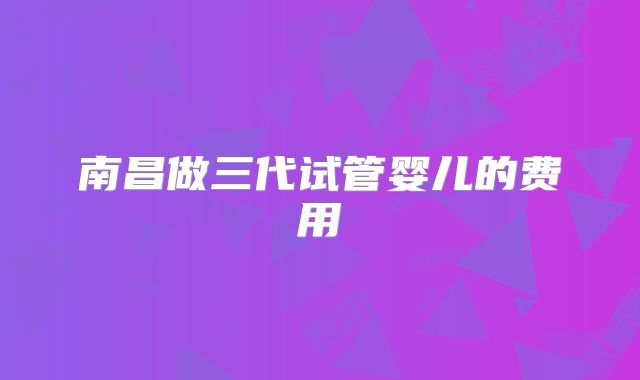 南昌做三代试管婴儿的费用