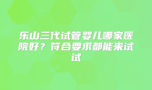 乐山三代试管婴儿哪家医院好?符合要求都能来试试
