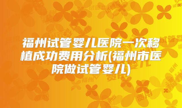 福州试管婴儿医院一次移植成功费用分析(福州市医院做试管婴儿)