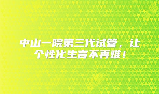 中山一院第三代试管，让个性化生育不再难！