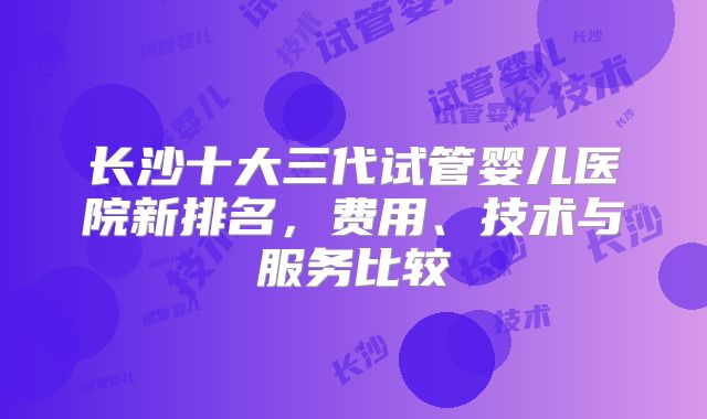 长沙十大三代试管婴儿医院新排名,费用、技术与服务比较