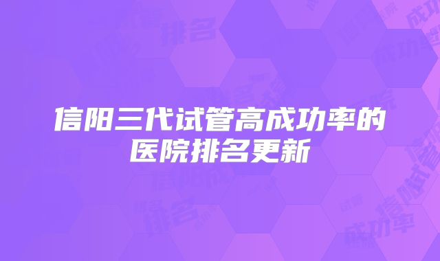 信阳三代试管高成功率的医院排名更新