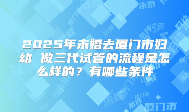2025年未婚去厦门市妇幼 做三代试管的流程是怎么样的?有哪些条件