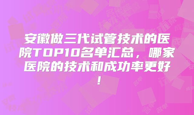 安徽做三代试管技术的医院TOP10名单汇总，哪家医院的技术和成功率更好！