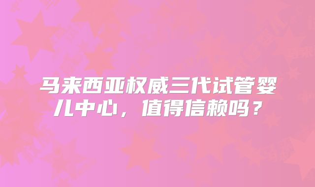 马来西亚权威三代试管婴儿中心，值得信赖吗？