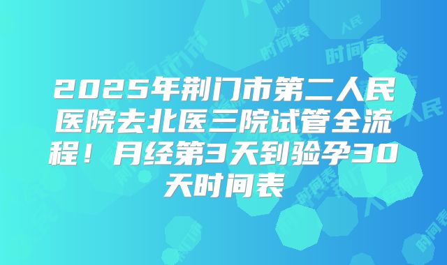 2025年荆门市第二人民医院去北医三院试管全流程！月经第3天到验孕30天时间表
