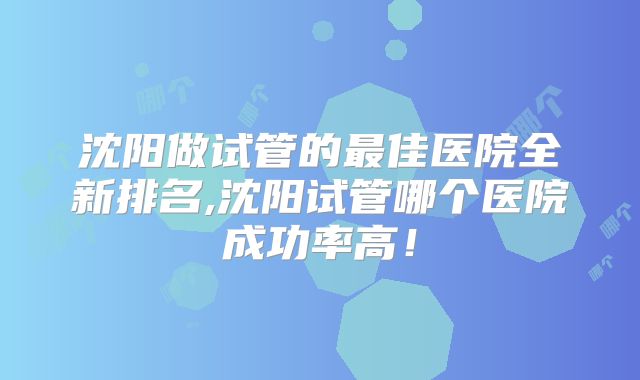 沈阳做试管的最佳医院全新排名,沈阳试管哪个医院成功率高!