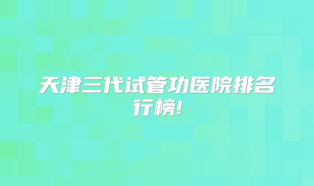 天津三代试管功医院排名行榜!