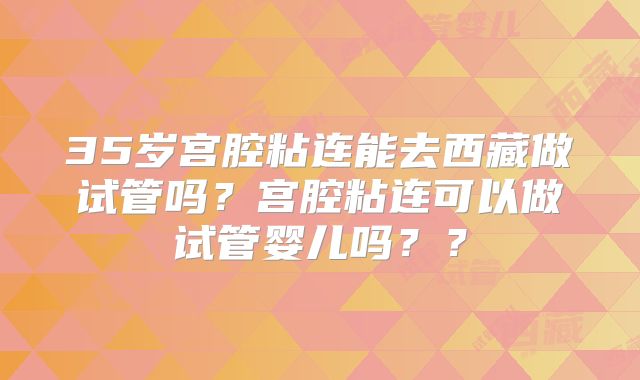 35岁宫腔粘连能去西藏做试管吗？宫腔粘连可以做试管婴儿吗？？