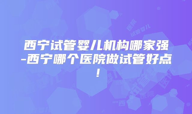 西宁试管婴儿机构哪家强-西宁哪个医院做试管好点！