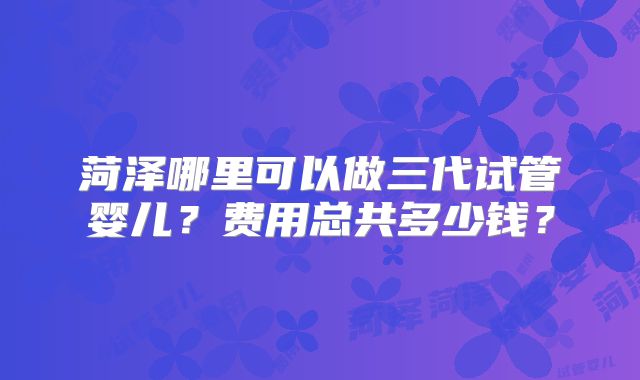 菏泽哪里可以做三代试管婴儿？费用总共多少钱？