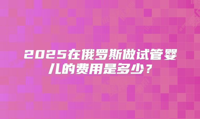 2025在俄罗斯做试管婴儿的费用是多少？