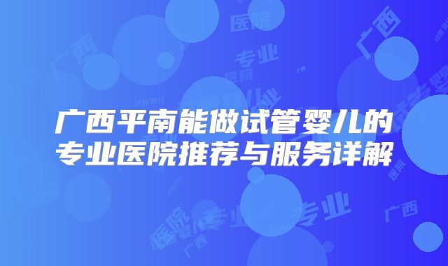 广西平南能做试管婴儿的专业医院推荐与服务详解