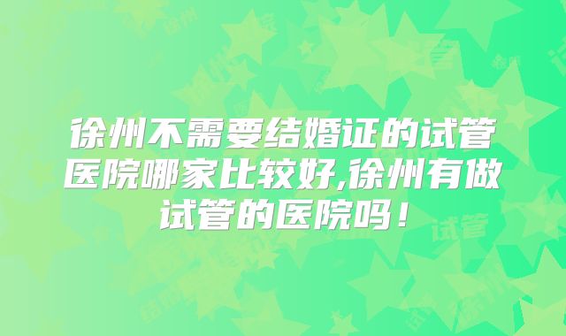 徐州不需要结婚证的试管医院哪家比较好,徐州有做试管的医院吗！