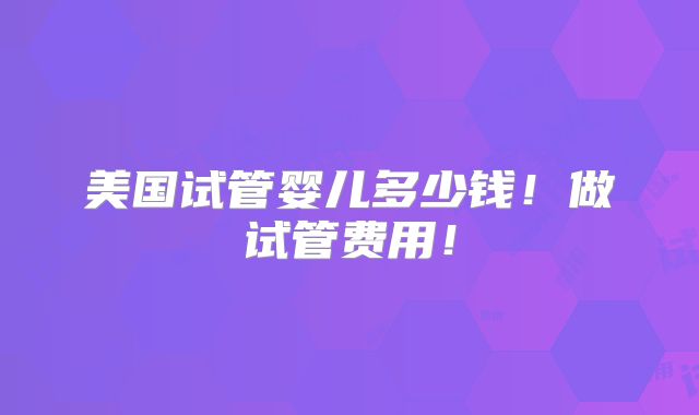 美国试管婴儿多少钱!做试管费用!
