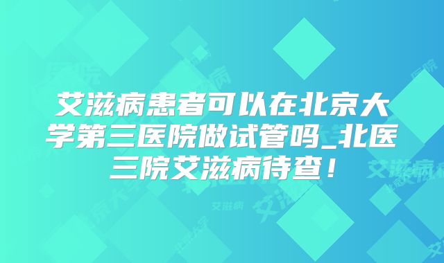 艾滋病患者可以在北京大学第三医院做试管吗_北医三院艾滋病待查！