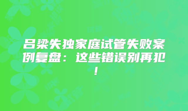 吕梁失独家庭试管失败案例复盘:这些错误别再犯!