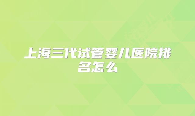 上海三代试管婴儿医院排名怎么