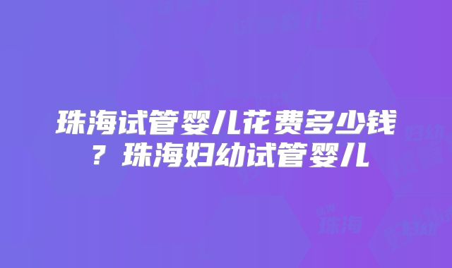 珠海试管婴儿花费多少钱？珠海妇幼试管婴儿