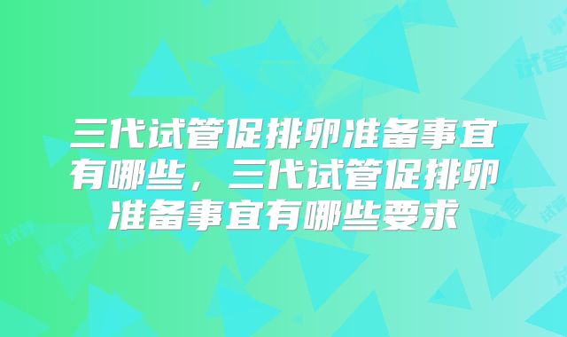 三代试管促排卵准备事宜有哪些,三代试管促排卵准备事宜有哪些要求