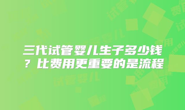 三代试管婴儿生子多少钱？比费用更重要的是流程
