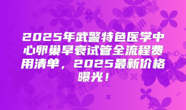 2025年武警特色医学中心卵巢早衰试管全流程费用清单,2025最新价格曝光!