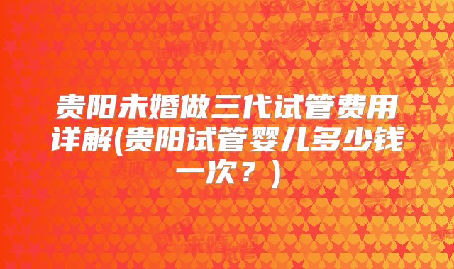 贵阳未婚做三代试管费用详解(贵阳试管婴儿多少钱一次？)