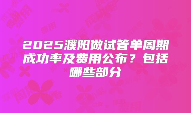 2025濮阳做试管单周期成功率及费用公布？包括哪些部分