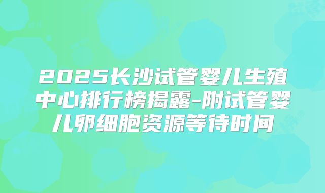 2025长沙试管婴儿生殖中心排行榜揭露-附试管婴儿卵细胞资源等待时间