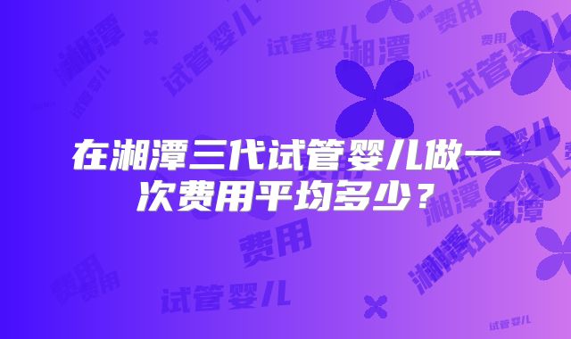 在湘潭三代试管婴儿做一次费用平均多少?