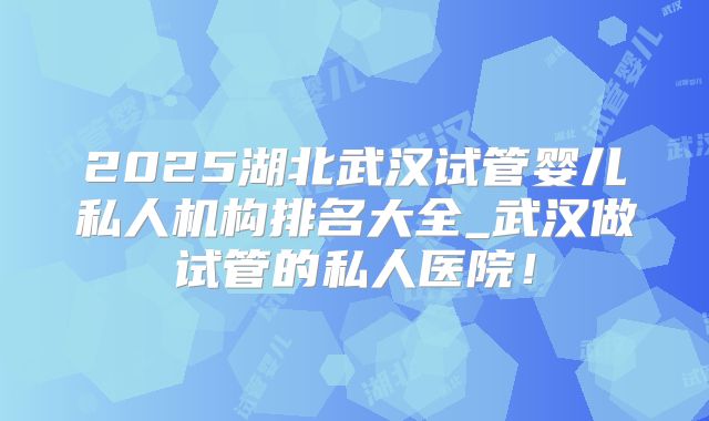2025湖北武汉试管婴儿私人机构排名大全_武汉做试管的私人医院！