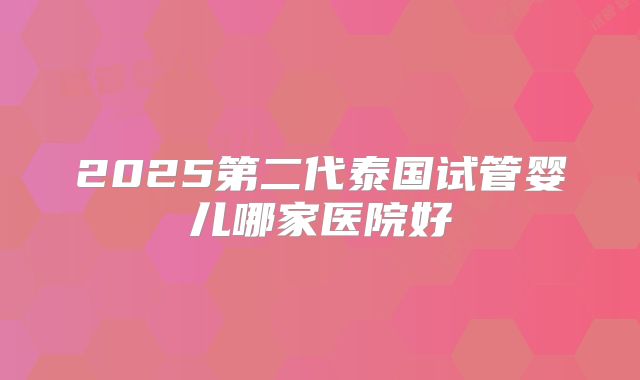 2025第二代泰国试管婴儿哪家医院好