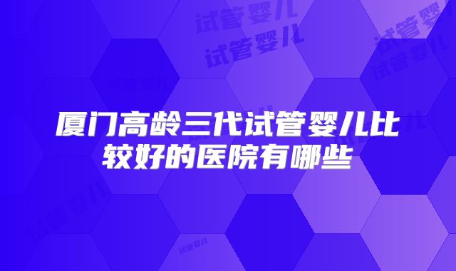 厦门高龄三代试管婴儿比较好的医院有哪些