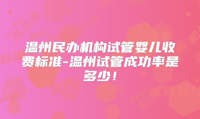 温州民办机构试管婴儿收费标准-温州试管成功率是多少！
