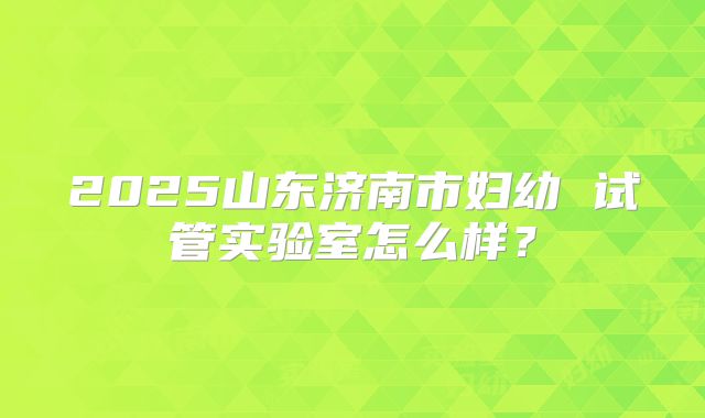 2025山东济南市妇幼 试管实验室怎么样?