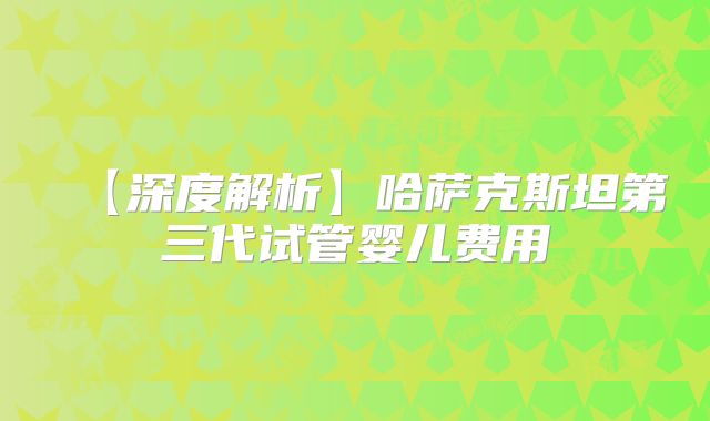 【深度解析】哈萨克斯坦第三代试管婴儿费用