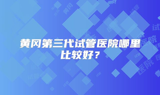 黄冈第三代试管医院哪里比较好？