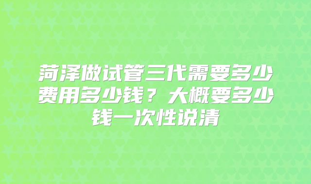 菏泽做试管三代需要多少费用多少钱？大概要多少钱一次性说清