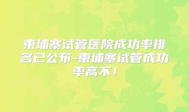 柬埔寨试管医院成功率排名已公布-柬埔寨试管成功率高不！