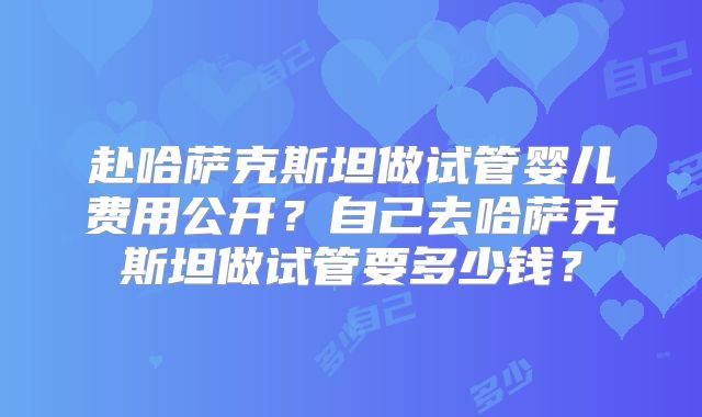 赴哈萨克斯坦做试管婴儿费用公开？自己去哈萨克斯坦做试管要多少钱？