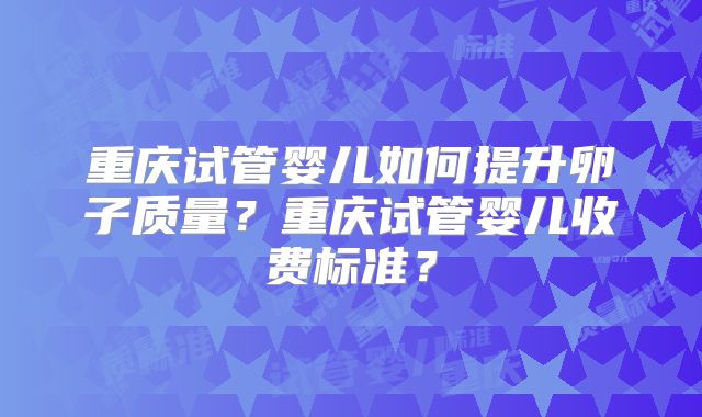重庆试管婴儿如何提升卵子质量?重庆试管婴儿收费标准?