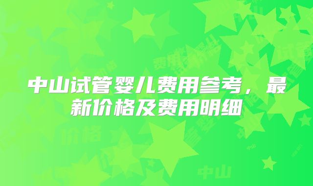 中山试管婴儿费用参考，最新价格及费用明细