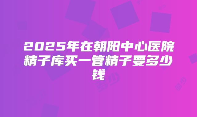 2025年在朝阳中心医院精子库买一管精子要多少钱