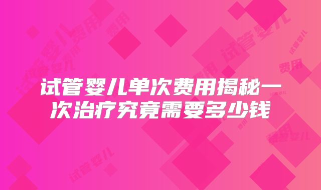 试管婴儿单次费用揭秘一次治疗究竟需要多少钱
