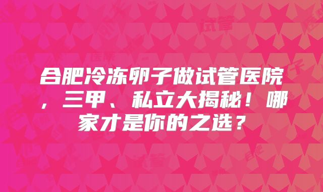 合肥冷冻卵子做试管医院，三甲、私立大揭秘！哪家才是你的之选？