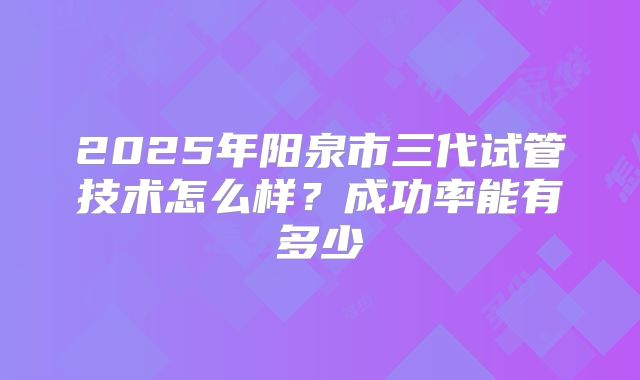 2025年阳泉市三代试管技术怎么样?成功率能有多少