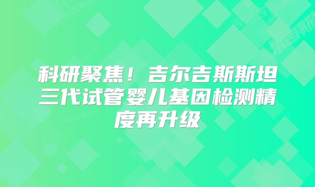 科研聚焦！吉尔吉斯斯坦三代试管婴儿基因检测精度再升级
