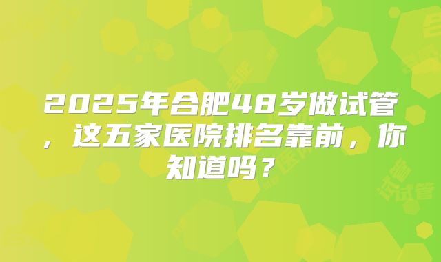 2025年合肥48岁做试管,这五家医院排名靠前,你知道吗?